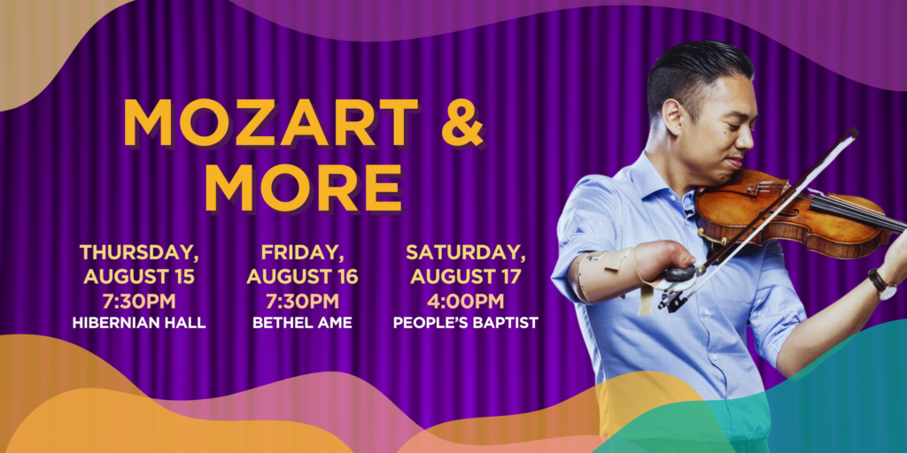 Mozart & More. Thursday, August 15 at 7:30pm. Hibernian Hall. Friday, August 16 at 7:30pm, Bethel AME. Saturday, August 17 at 4:00pm, Peoples Baptist.